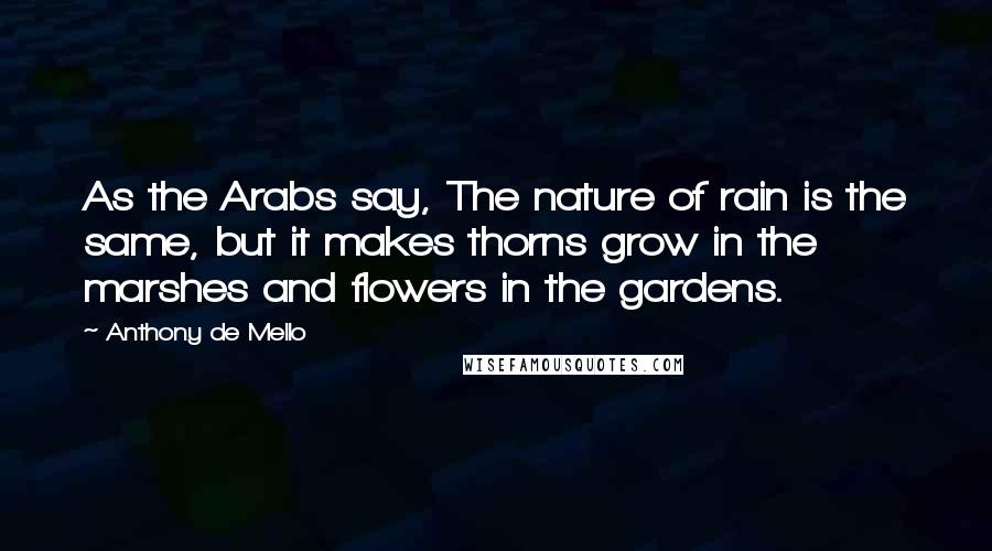 Anthony De Mello Quotes: As the Arabs say, The nature of rain is the same, but it makes thorns grow in the marshes and flowers in the gardens.