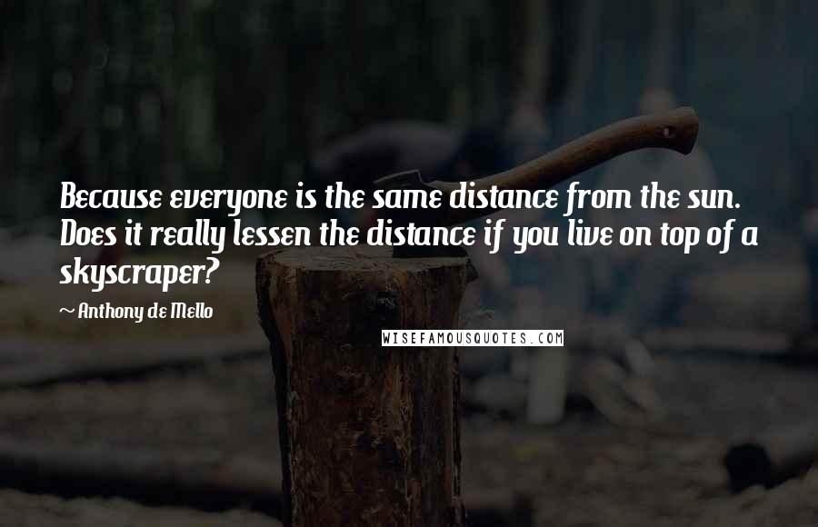 Anthony De Mello Quotes: Because everyone is the same distance from the sun. Does it really lessen the distance if you live on top of a skyscraper?