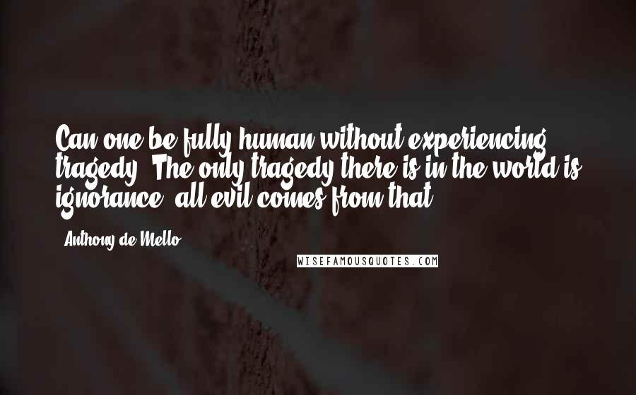 Anthony De Mello Quotes: Can one be fully human without experiencing tragedy? The only tragedy there is in the world is ignorance; all evil comes from that.