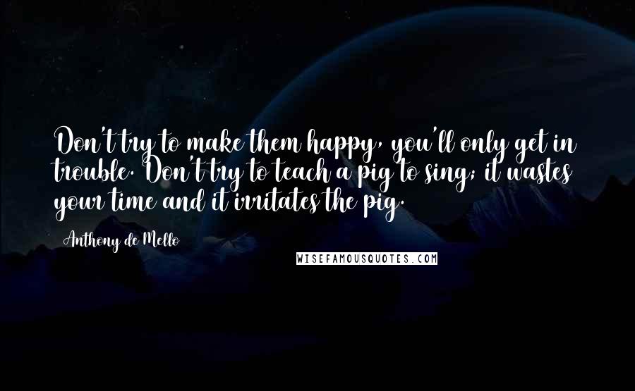 Anthony De Mello Quotes: Don't try to make them happy, you'll only get in trouble. Don't try to teach a pig to sing; it wastes your time and it irritates the pig.