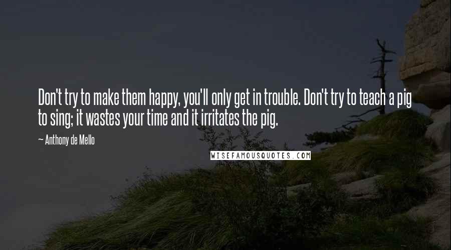 Anthony De Mello Quotes: Don't try to make them happy, you'll only get in trouble. Don't try to teach a pig to sing; it wastes your time and it irritates the pig.