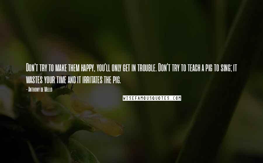 Anthony De Mello Quotes: Don't try to make them happy, you'll only get in trouble. Don't try to teach a pig to sing; it wastes your time and it irritates the pig.