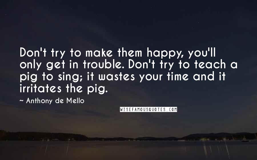 Anthony De Mello Quotes: Don't try to make them happy, you'll only get in trouble. Don't try to teach a pig to sing; it wastes your time and it irritates the pig.