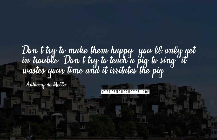 Anthony De Mello Quotes: Don't try to make them happy, you'll only get in trouble. Don't try to teach a pig to sing; it wastes your time and it irritates the pig.