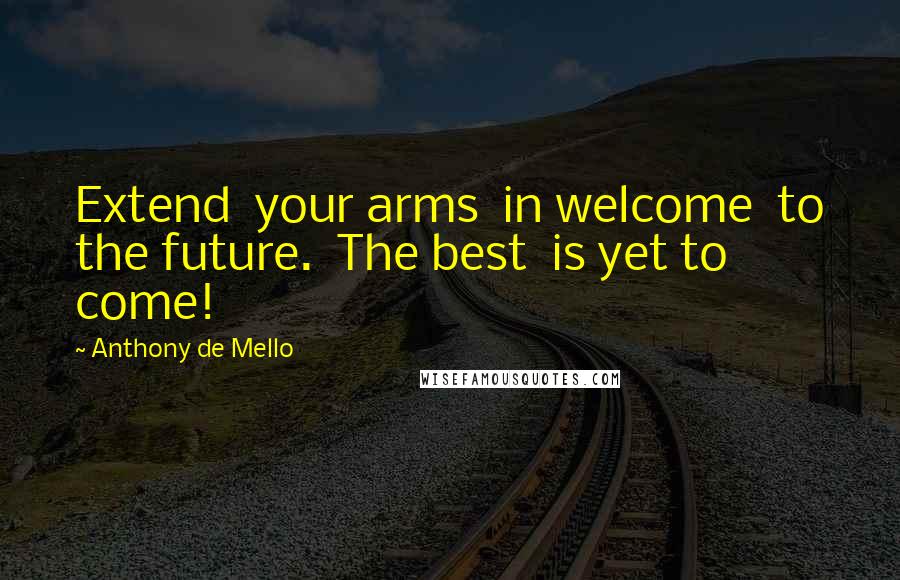 Anthony De Mello Quotes: Extend your arms in welcome to the future. The best is yet to come!