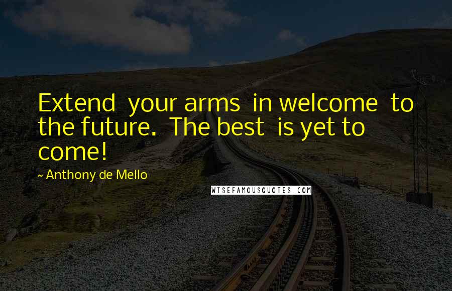 Anthony De Mello Quotes: Extend  your arms  in welcome  to the future.  The best  is yet to come!