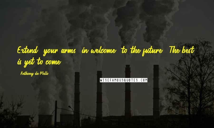Anthony De Mello Quotes: Extend  your arms  in welcome  to the future.  The best  is yet to come!