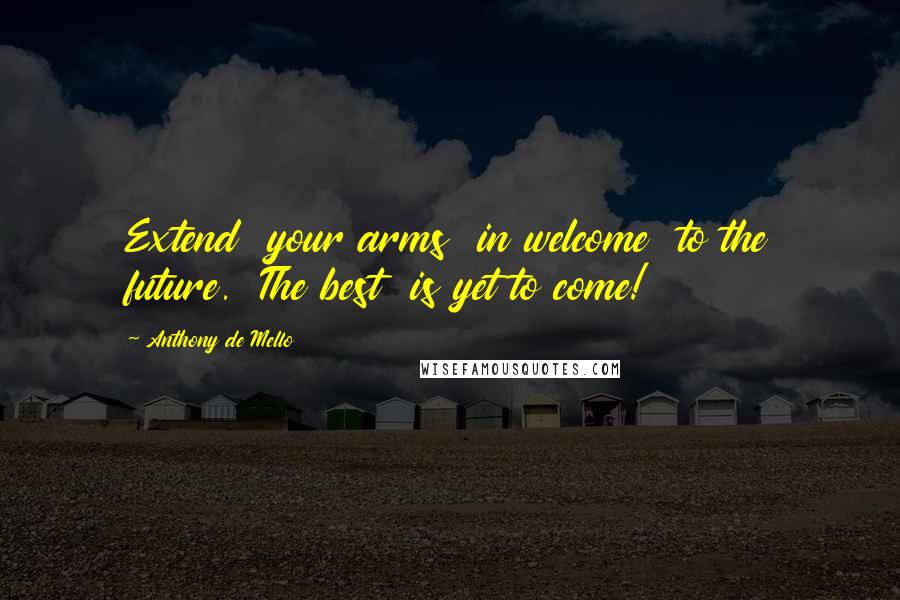 Anthony De Mello Quotes: Extend  your arms  in welcome  to the future.  The best  is yet to come!