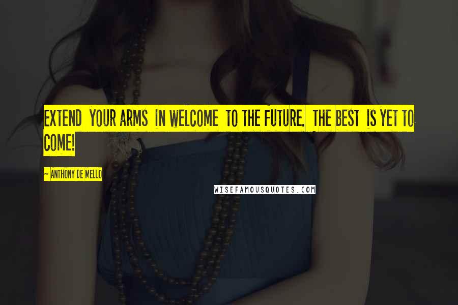 Anthony De Mello Quotes: Extend  your arms  in welcome  to the future.  The best  is yet to come!