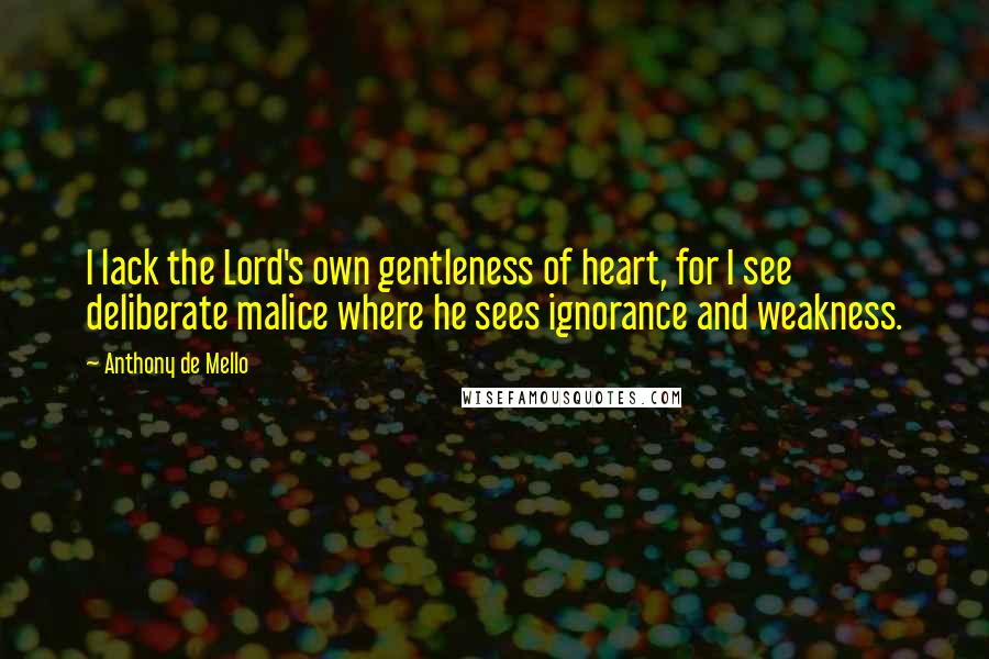 Anthony De Mello Quotes: I lack the Lord's own gentleness of heart, for I see deliberate malice where he sees ignorance and weakness.