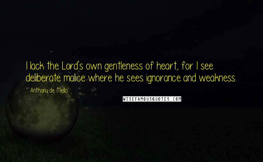 Anthony De Mello Quotes: I lack the Lord's own gentleness of heart, for I see deliberate malice where he sees ignorance and weakness.