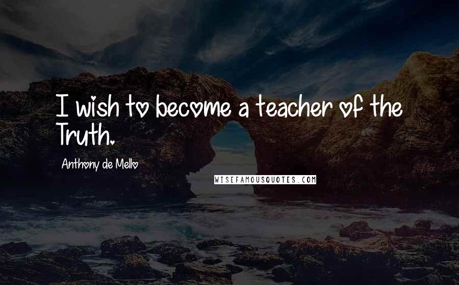 Anthony De Mello Quotes: I wish to become a teacher of the Truth.