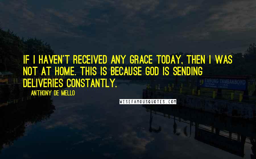 Anthony De Mello Quotes: If I haven't received any grace today, then I was not at home. This is because God is sending deliveries constantly.