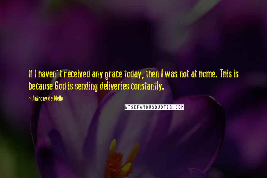 Anthony De Mello Quotes: If I haven't received any grace today, then I was not at home. This is because God is sending deliveries constantly.