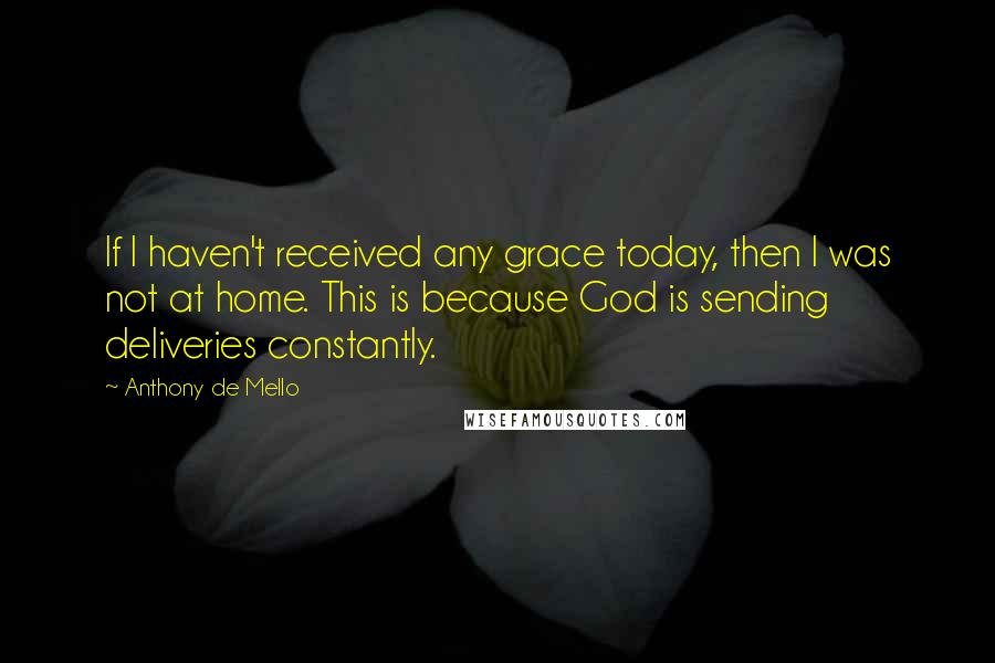 Anthony De Mello Quotes: If I haven't received any grace today, then I was not at home. This is because God is sending deliveries constantly.