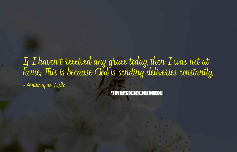 Anthony De Mello Quotes: If I haven't received any grace today, then I was not at home. This is because God is sending deliveries constantly.