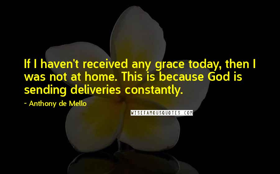 Anthony De Mello Quotes: If I haven't received any grace today, then I was not at home. This is because God is sending deliveries constantly.