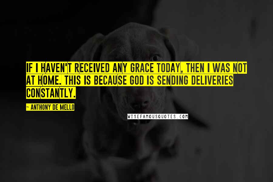 Anthony De Mello Quotes: If I haven't received any grace today, then I was not at home. This is because God is sending deliveries constantly.