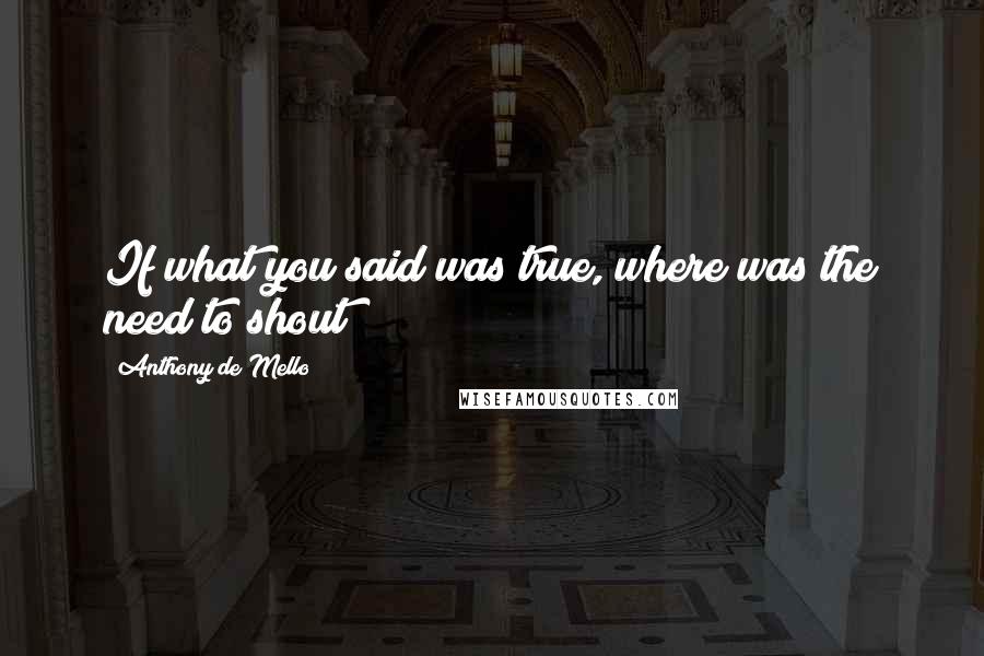 Anthony De Mello Quotes: If what you said was true, where was the need to shout?