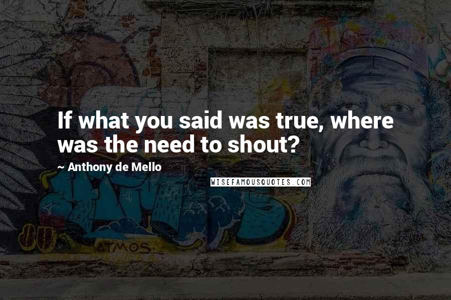 Anthony De Mello Quotes: If what you said was true, where was the need to shout?