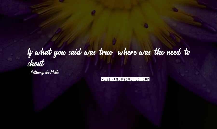 Anthony De Mello Quotes: If what you said was true, where was the need to shout?