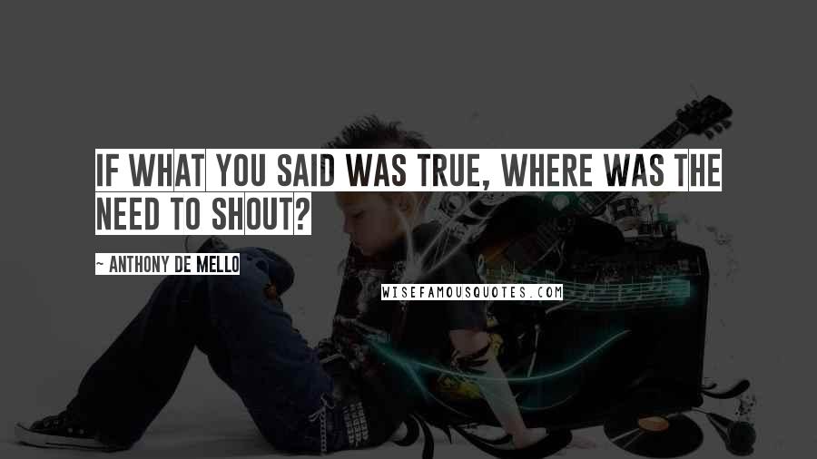 Anthony De Mello Quotes: If what you said was true, where was the need to shout?