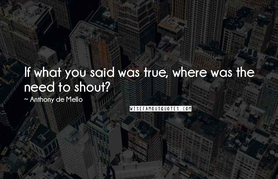 Anthony De Mello Quotes: If what you said was true, where was the need to shout?