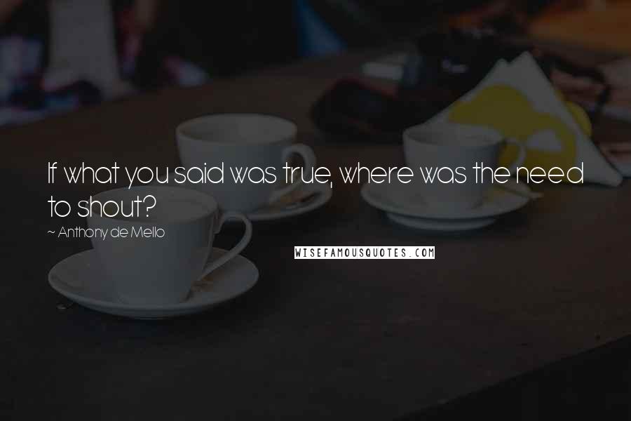 Anthony De Mello Quotes: If what you said was true, where was the need to shout?