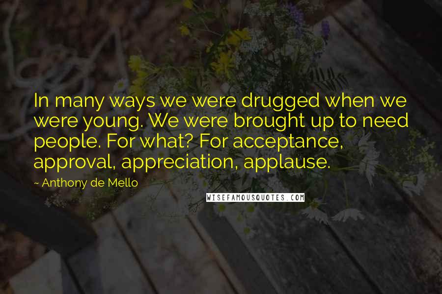 Anthony De Mello Quotes: In many ways we were drugged when we were young. We were brought up to need people. For what? For acceptance, approval, appreciation, applause.