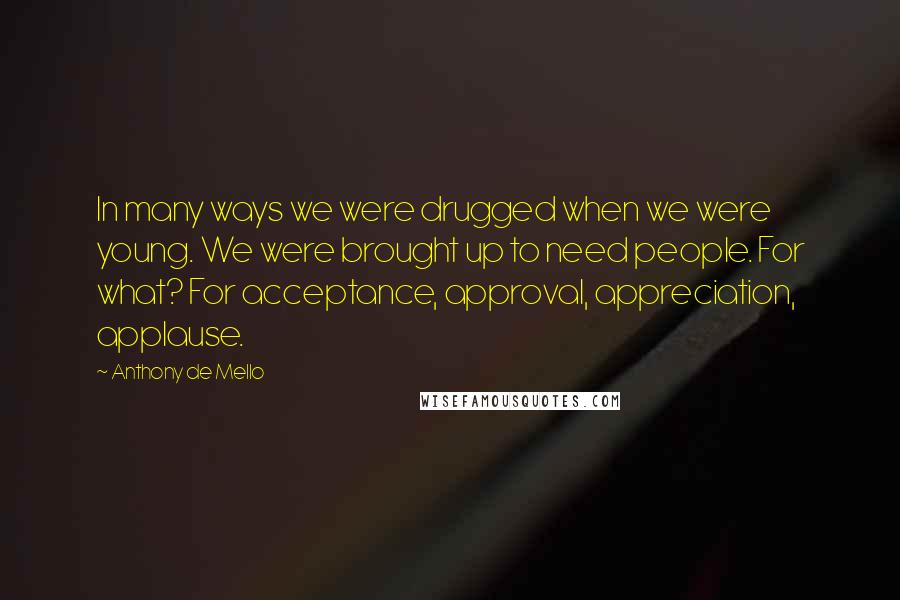 Anthony De Mello Quotes: In many ways we were drugged when we were young. We were brought up to need people. For what? For acceptance, approval, appreciation, applause.