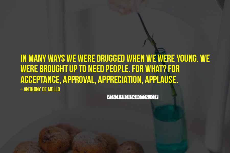 Anthony De Mello Quotes: In many ways we were drugged when we were young. We were brought up to need people. For what? For acceptance, approval, appreciation, applause.