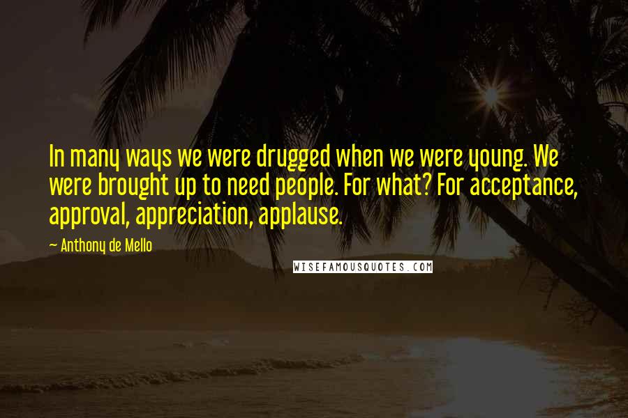 Anthony De Mello Quotes: In many ways we were drugged when we were young. We were brought up to need people. For what? For acceptance, approval, appreciation, applause.