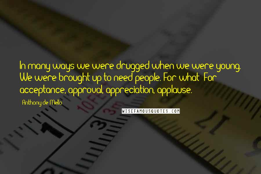 Anthony De Mello Quotes: In many ways we were drugged when we were young. We were brought up to need people. For what? For acceptance, approval, appreciation, applause.