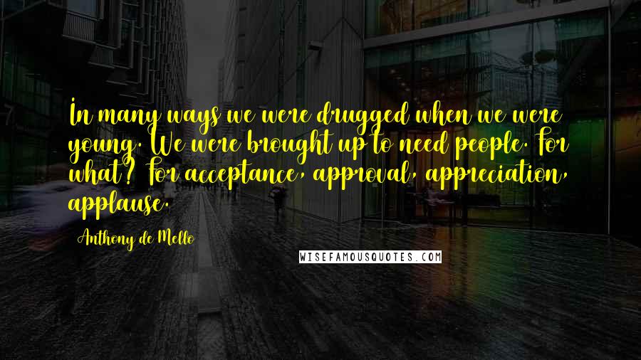 Anthony De Mello Quotes: In many ways we were drugged when we were young. We were brought up to need people. For what? For acceptance, approval, appreciation, applause.