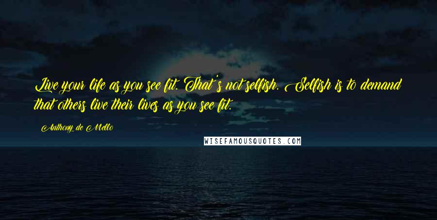 Anthony De Mello Quotes: Live your life as you see fit. That's not selfish. Selfish is to demand that others live their lives as you see fit.