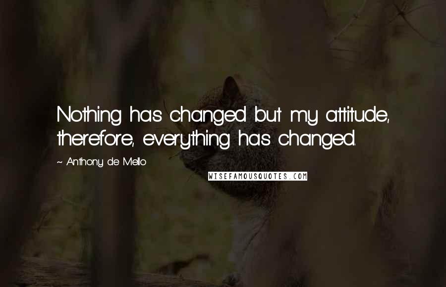 Anthony De Mello Quotes: Nothing has changed but my attitude, therefore, everything has changed.