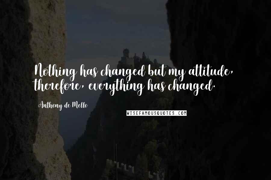 Anthony De Mello Quotes: Nothing has changed but my attitude, therefore, everything has changed.