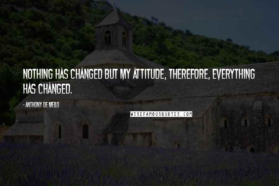 Anthony De Mello Quotes: Nothing has changed but my attitude, therefore, everything has changed.