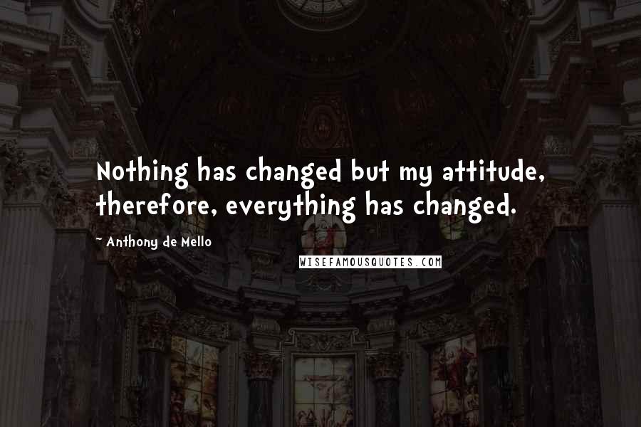 Anthony De Mello Quotes: Nothing has changed but my attitude, therefore, everything has changed.