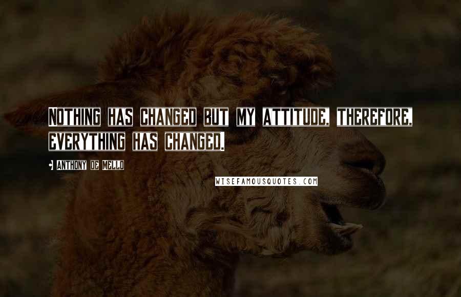 Anthony De Mello Quotes: Nothing has changed but my attitude, therefore, everything has changed.