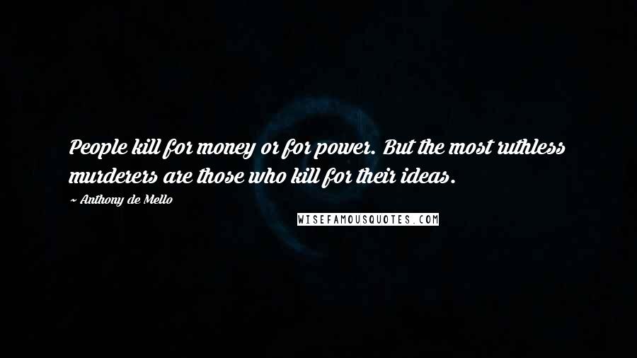 Anthony De Mello Quotes: People kill for money or for power. But the most ruthless murderers are those who kill for their ideas.