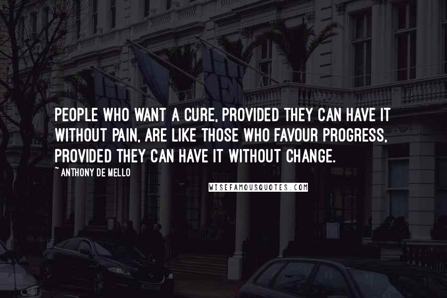 Anthony De Mello Quotes: People who want a cure, provided they can have it without pain, are like those who favour progress, provided they can have it without change.