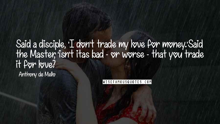 Anthony De Mello Quotes: Said a disciple, 'I don't trade my love for money.'Said the Master, 'isn't itas bad - or worse - that you trade it for love?