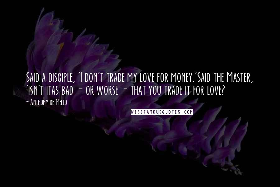 Anthony De Mello Quotes: Said a disciple, 'I don't trade my love for money.'Said the Master, 'isn't itas bad - or worse - that you trade it for love?