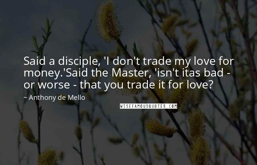 Anthony De Mello Quotes: Said a disciple, 'I don't trade my love for money.'Said the Master, 'isn't itas bad - or worse - that you trade it for love?