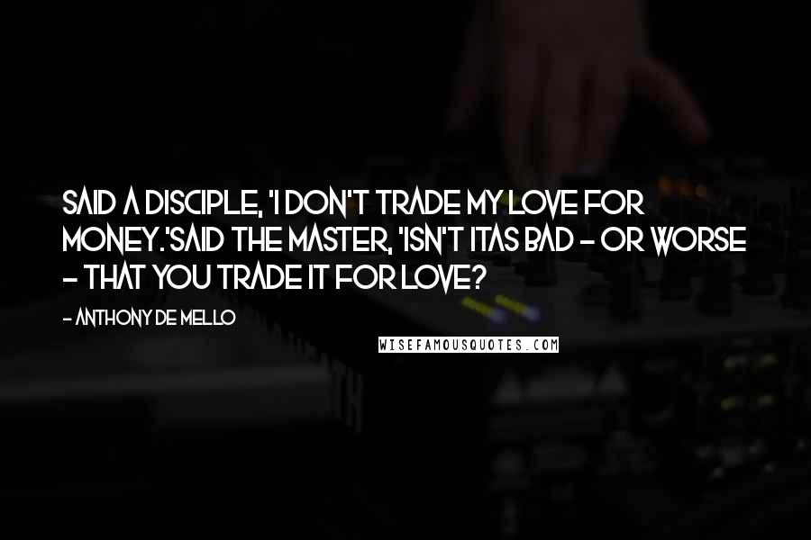 Anthony De Mello Quotes: Said a disciple, 'I don't trade my love for money.'Said the Master, 'isn't itas bad - or worse - that you trade it for love?