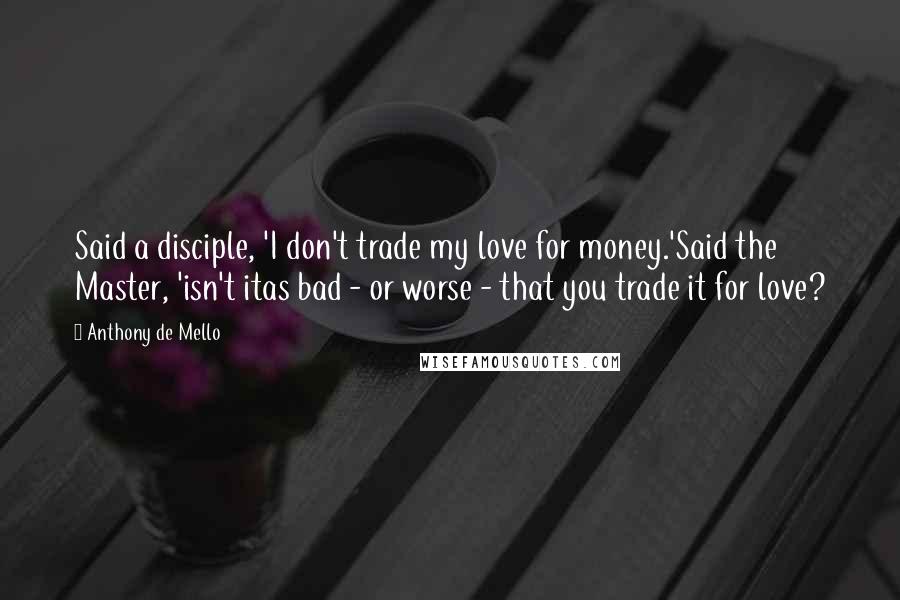 Anthony De Mello Quotes: Said a disciple, 'I don't trade my love for money.'Said the Master, 'isn't itas bad - or worse - that you trade it for love?