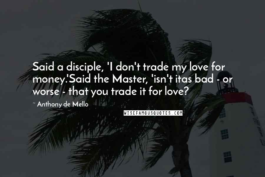 Anthony De Mello Quotes: Said a disciple, 'I don't trade my love for money.'Said the Master, 'isn't itas bad - or worse - that you trade it for love?