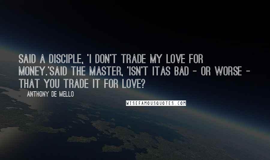 Anthony De Mello Quotes: Said a disciple, 'I don't trade my love for money.'Said the Master, 'isn't itas bad - or worse - that you trade it for love?