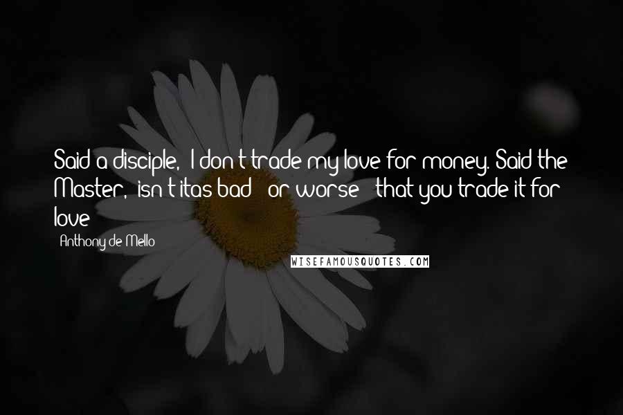 Anthony De Mello Quotes: Said a disciple, 'I don't trade my love for money.'Said the Master, 'isn't itas bad - or worse - that you trade it for love?